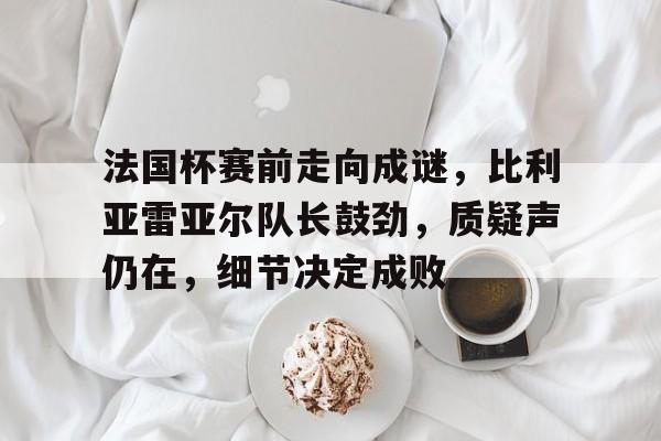 法国杯赛前走向成谜，比利亚雷亚尔队长鼓劲，质疑声仍在，细节决定成败的简单介绍